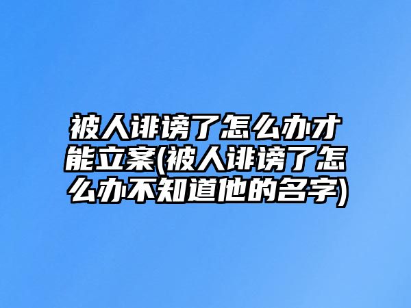 被人誹謗了怎么辦才能立案(被人誹謗了怎么辦不知道他的名字)