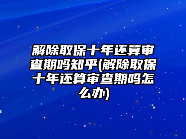 解除取保十年還算審查期嗎知乎(解除取保十年還算審查期嗎怎么辦)