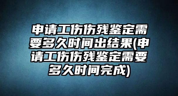 申請工傷傷殘鑒定需要多久時間出結(jié)果(申請工傷傷殘鑒定需要多久時間完成)