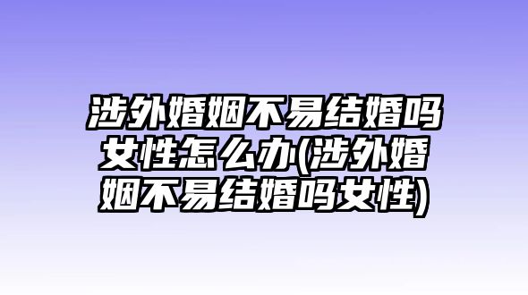 涉外婚姻不易結婚嗎女性怎么辦(涉外婚姻不易結婚嗎女性)