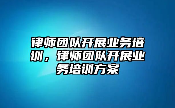 律師團隊開展業務培訓，律師團隊開展業務培訓方案