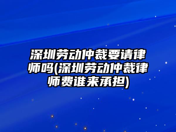 深圳勞動仲裁要請律師嗎(深圳勞動仲裁律師費誰來承擔)