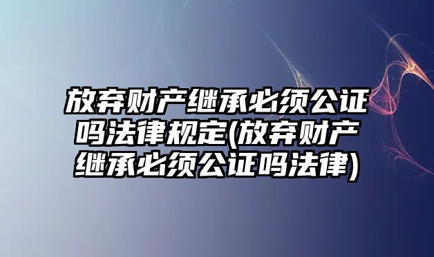 放棄財產繼承必須公證嗎法律規定(放棄財產繼承必須公證嗎法律)