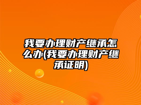 我要辦理財(cái)產(chǎn)繼承怎么辦(我要辦理財(cái)產(chǎn)繼承證明)