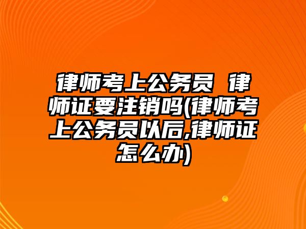 律師考上公務(wù)員 律師證要注銷嗎(律師考上公務(wù)員以后,律師證怎么辦)