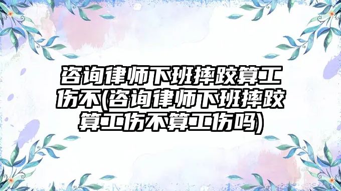 咨詢律師下班摔跤算工傷不(咨詢律師下班摔跤算工傷不算工傷嗎)