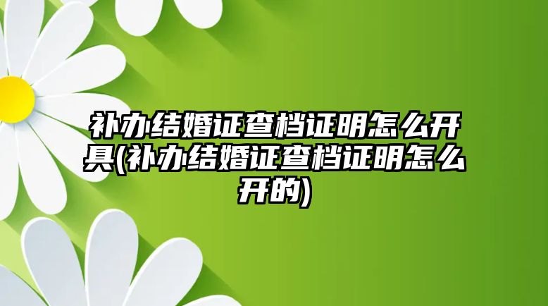 補辦結婚證查檔證明怎么開具(補辦結婚證查檔證明怎么開的)