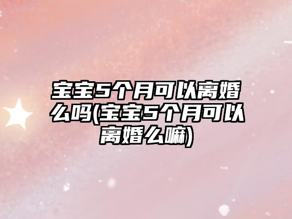 寶寶5個月可以離婚么嗎(寶寶5個月可以離婚么嘛)