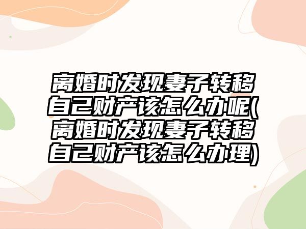 離婚時發現妻子轉移自己財產該怎么辦呢(離婚時發現妻子轉移自己財產該怎么辦理)