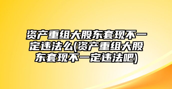 資產重組大股東套現不一定違法么(資產重組大股東套現不一定違法吧)