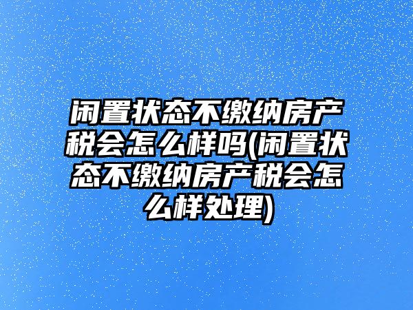 閑置狀態(tài)不繳納房產稅會怎么樣嗎(閑置狀態(tài)不繳納房產稅會怎么樣處理)