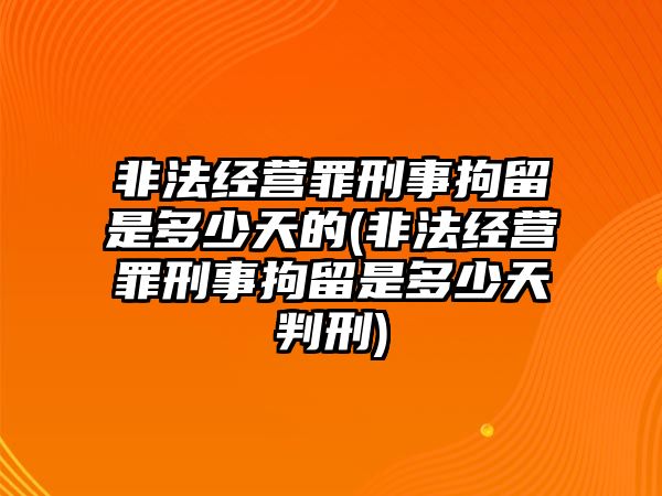 非法經(jīng)營罪刑事拘留是多少天的(非法經(jīng)營罪刑事拘留是多少天判刑)