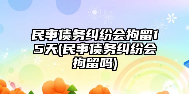 民事債務(wù)糾紛會(huì)拘留15天(民事債務(wù)糾紛會(huì)拘留嗎)