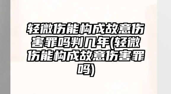 輕微傷能構成故意傷害罪嗎判幾年(輕微傷能構成故意傷害罪嗎)