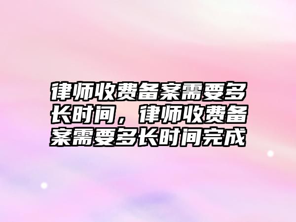 律師收費備案需要多長時間，律師收費備案需要多長時間完成