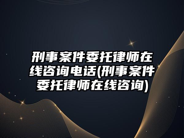 刑事案件委托律師在線咨詢電話(刑事案件委托律師在線咨詢)