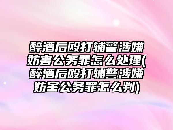 醉酒后毆打輔警涉嫌妨害公務(wù)罪怎么處理(醉酒后毆打輔警涉嫌妨害公務(wù)罪怎么判)