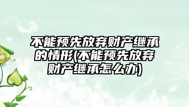 不能預先放棄財產繼承的情形(不能預先放棄財產繼承怎么辦)