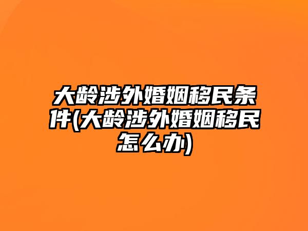 大齡涉外婚姻移民條件(大齡涉外婚姻移民怎么辦)