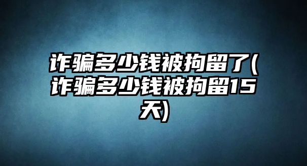 詐騙多少錢(qián)被拘留了(詐騙多少錢(qián)被拘留15天)