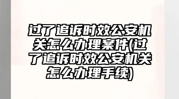 過了追訴時效公安機關怎么辦理案件(過了追訴時效公安機關怎么辦理手續)