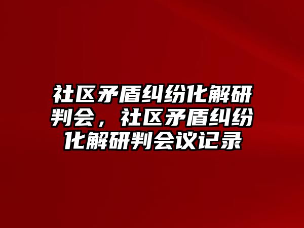 社區(qū)矛盾糾紛化解研判會，社區(qū)矛盾糾紛化解研判會議記錄