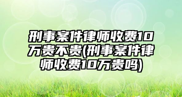 刑事案件律師收費10萬貴不貴(刑事案件律師收費10萬貴嗎)