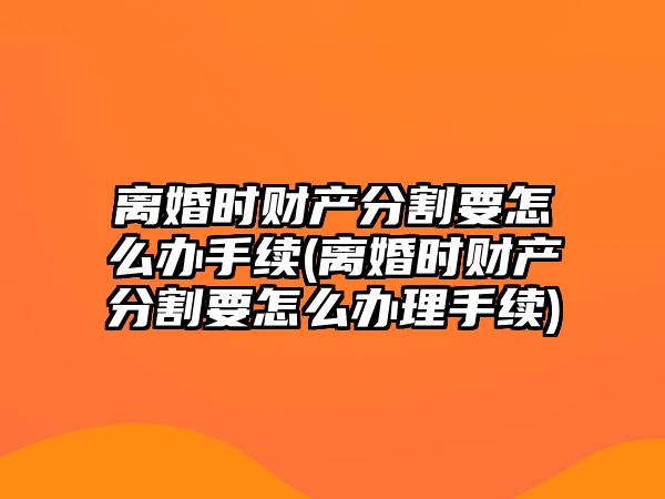 離婚時財產分割要怎么辦手續(離婚時財產分割要怎么辦理手續)