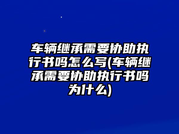 車輛繼承需要協(xié)助執(zhí)行書嗎怎么寫(車輛繼承需要協(xié)助執(zhí)行書嗎為什么)