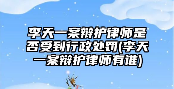 李天一案辯護(hù)律師是否受到行政處罰(李天一案辯護(hù)律師有誰)