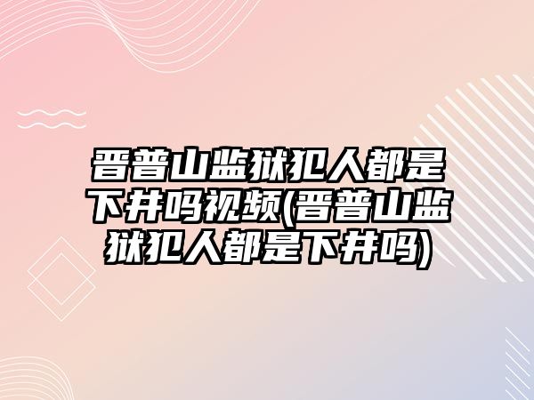 晉普山監獄犯人都是下井嗎視頻(晉普山監獄犯人都是下井嗎)