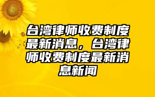 臺灣律師收費制度最新消息，臺灣律師收費制度最新消息新聞