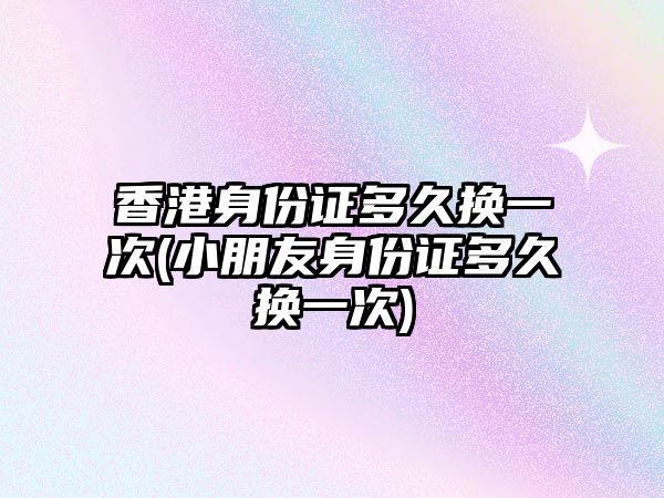 香港身份證多久換一次(小朋友身份證多久換一次)