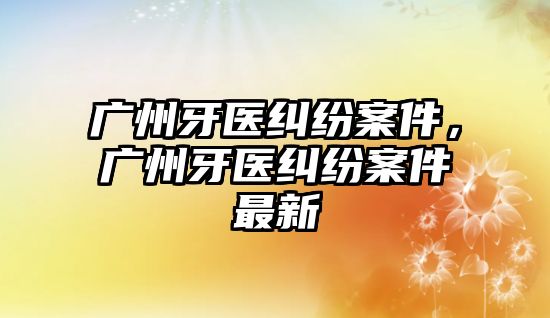 廣州牙醫(yī)糾紛案件，廣州牙醫(yī)糾紛案件最新