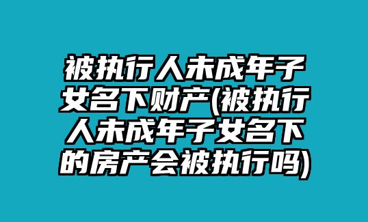 被執(zhí)行人未成年子女名下財(cái)產(chǎn)(被執(zhí)行人未成年子女名下的房產(chǎn)會(huì)被執(zhí)行嗎)