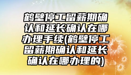 鶴壁停工留薪期確認和延長確認在哪辦理手續(鶴壁停工留薪期確認和延長確認在哪辦理的)