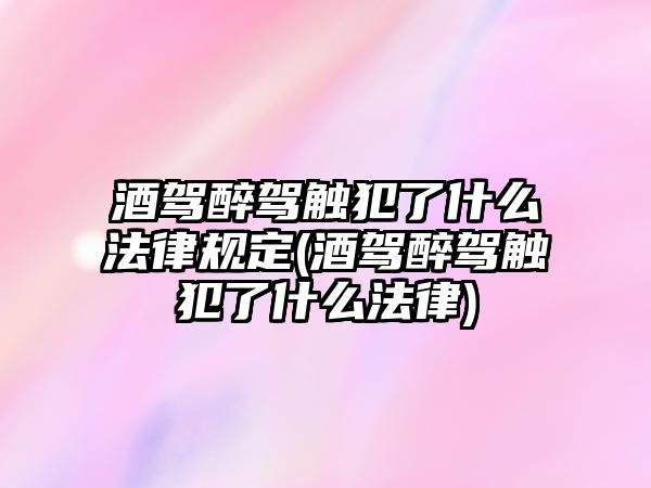 酒駕醉駕觸犯了什么法律規(guī)定(酒駕醉駕觸犯了什么法律)