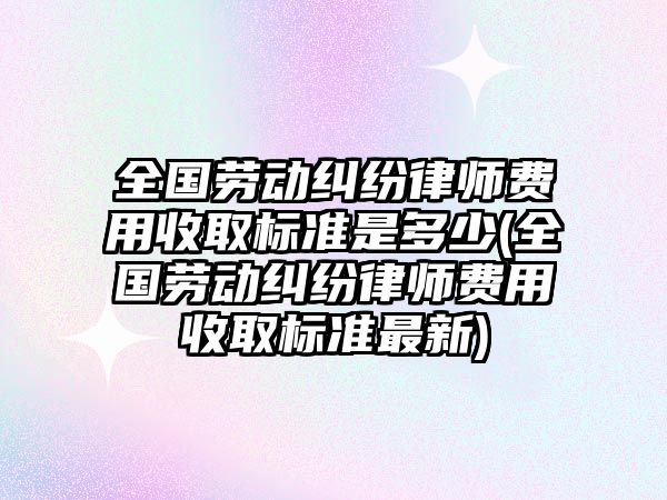 全國勞動糾紛律師費用收取標準是多少(全國勞動糾紛律師費用收取標準最新)