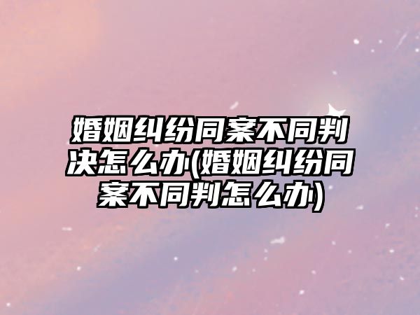 婚姻糾紛同案不同判決怎么辦(婚姻糾紛同案不同判怎么辦)