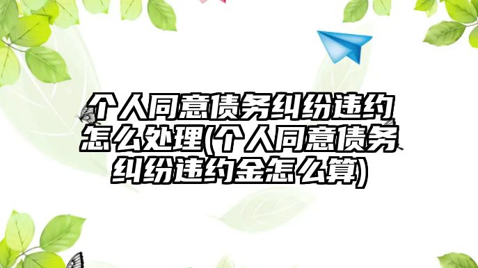 個人同意債務(wù)糾紛違約怎么處理(個人同意債務(wù)糾紛違約金怎么算)