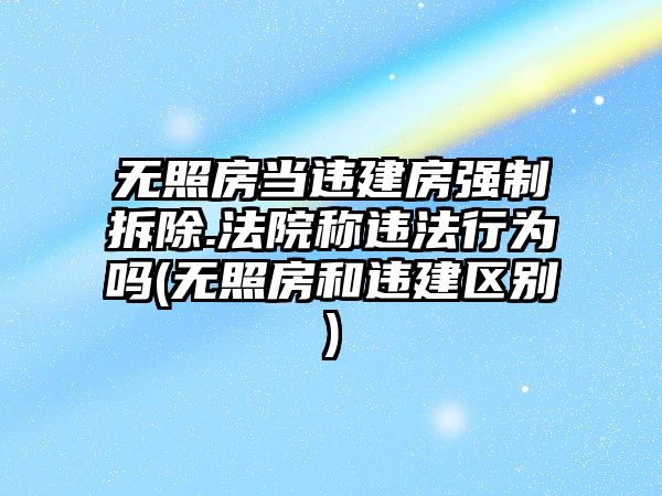 無照房當違建房強制拆除.法院稱違法行為嗎(無照房和違建區別)