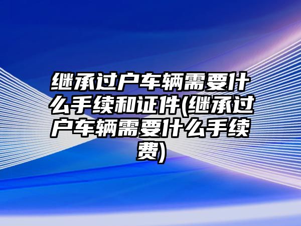 繼承過戶車輛需要什么手續和證件(繼承過戶車輛需要什么手續費)