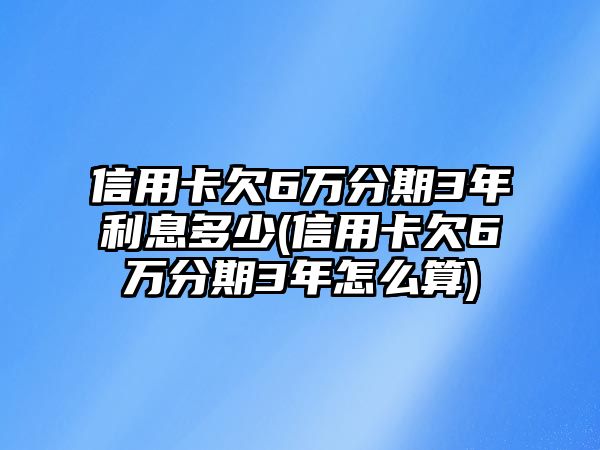 信用卡欠6萬分期3年利息多少(信用卡欠6萬分期3年怎么算)