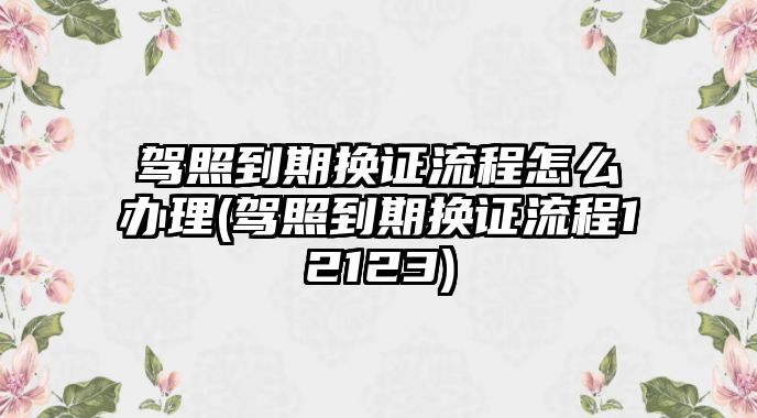 駕照到期換證流程怎么辦理(駕照到期換證流程12123)