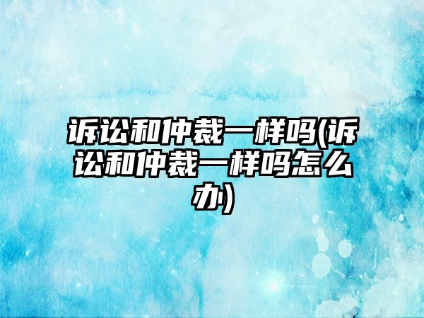 訴訟和仲裁一樣嗎(訴訟和仲裁一樣嗎怎么辦)