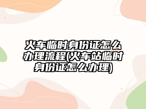 火車臨時(shí)身份證怎么辦理流程(火車站臨時(shí)身份證怎么辦理)