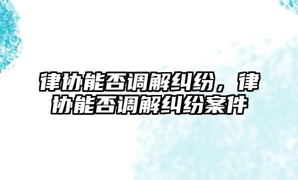 律協(xié)能否調(diào)解糾紛，律協(xié)能否調(diào)解糾紛案件