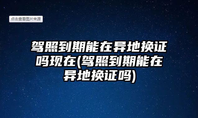 駕照到期能在異地換證嗎現在(駕照到期能在異地換證嗎)