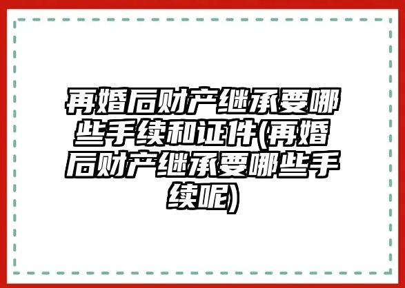 再婚后財產繼承要哪些手續和證件(再婚后財產繼承要哪些手續呢)