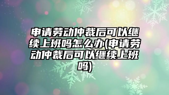 申請勞動仲裁后可以繼續上班嗎怎么辦(申請勞動仲裁后可以繼續上班嗎)